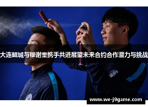 大连鲲城与穆谢奎携手共进展望未来合约合作潜力与挑战