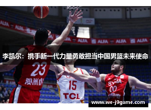 李凯尔：携手新一代力量勇敢担当中国男篮未来使命