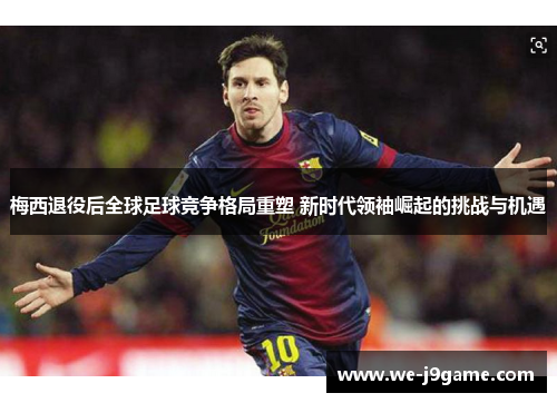 梅西退役后全球足球竞争格局重塑 新时代领袖崛起的挑战与机遇