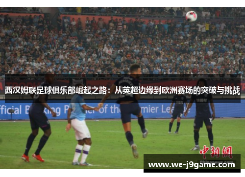 西汉姆联足球俱乐部崛起之路:从英超边缘到欧洲赛场的突破与挑战 西汉姆联足球俱乐部崛起之路:从英超边缘到欧洲赛场的突破与挑战
