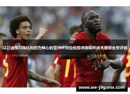 以吕迪格对阵比利时为核心的亚洲杯对位优势深度解析战术层面全景评估 以吕迪格对阵比利时为核心的亚洲杯对位优势深度解析战术层面全景评估