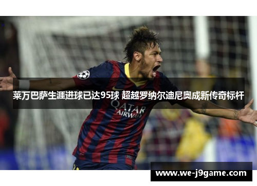 莱万巴萨生涯进球已达95球 超越罗纳尔迪尼奥成新传奇标杆