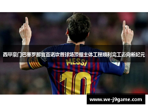 西甲豪门巴塞罗那官宣诺坎普球场顶棚主体工程顺利完工迈向新纪元 西甲豪门巴塞罗那官宣诺坎普球场顶棚主体工程顺利完工迈向新纪元