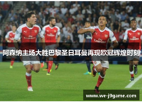 阿森纳主场大胜巴黎圣日耳曼再现欧冠辉煌时刻 阿森纳主场大胜巴黎圣日耳曼再现欧冠辉煌时刻